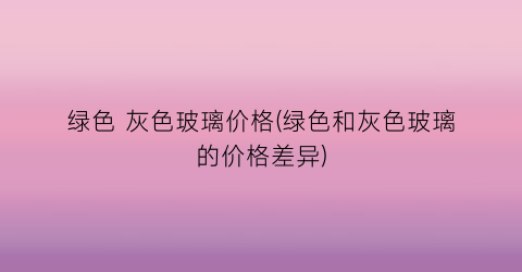 绿色 灰色玻璃价格(绿色和灰色玻璃的价格差异)